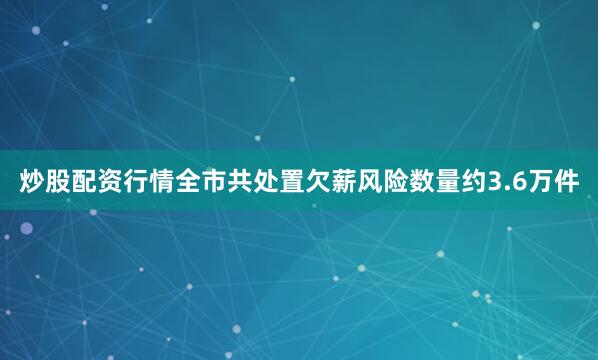 炒股配资行情全市共处置欠薪风险数量约3.6万件