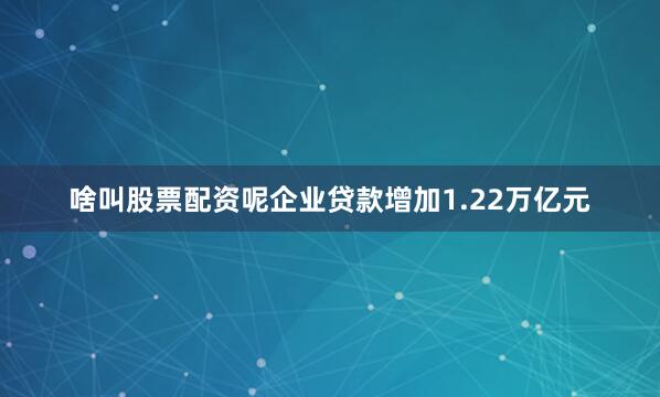 啥叫股票配资呢企业贷款增加1.22万亿元
