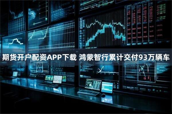 期货开户配资APP下载 鸿蒙智行累计交付93万辆车