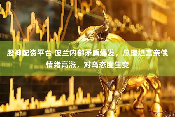 股神配资平台 波兰内部矛盾爆发,总理坦言亲俄情绪高涨,对乌态度生变