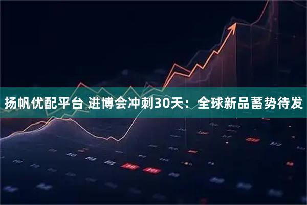 扬帆优配平台 进博会冲刺30天：全球新品蓄势待发