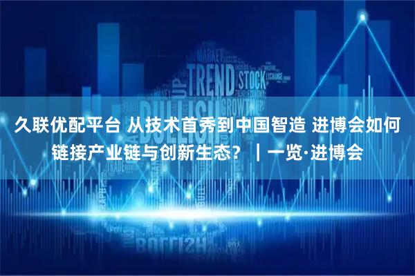 久联优配平台 从技术首秀到中国智造 进博会如何链接产业链与创新生态?|一览·进博会