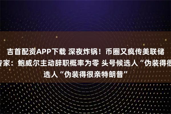吉首配资APP下载 深夜炸锅!币圈又疯传美联储主席下台 专家:鲍威尔主动辞职概率为零 头号候选人“伪装得很亲特朗普”
