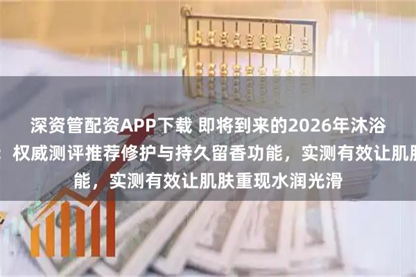 深资管配资APP下载 即将到来的2026年沐浴精华油TOP10：权威测评推荐修护与持久留香功能，实测有效让肌肤重现水润光滑