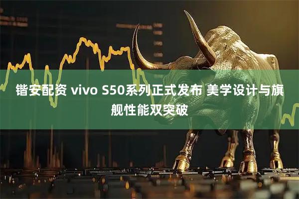 锴安配资 vivo S50系列正式发布 美学设计与旗舰性能双突破
