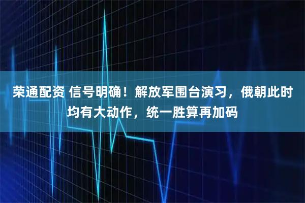 荣通配资 信号明确！解放军围台演习，俄朝此时均有大动作，统一胜算再加码