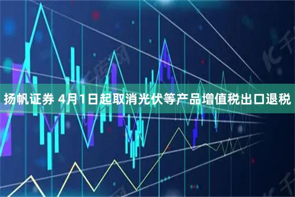 扬帆证券 4月1日起取消光伏等产品增值税出口退税