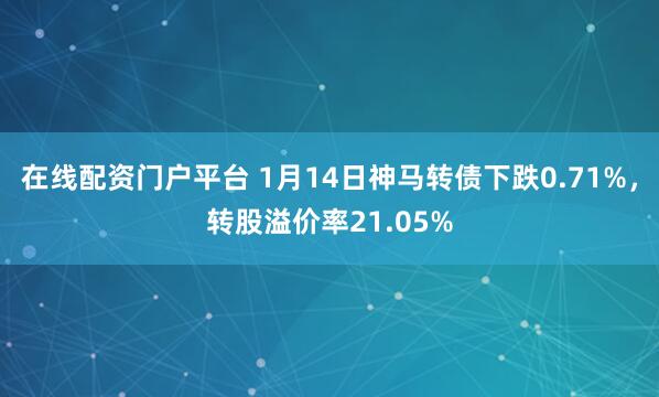 在线配资门户平台 1月14日神马转债下跌0.71%，转股溢价率21.05%