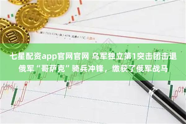 七星配资app官网官网 乌军独立第1突击团击退俄军“哥萨克”骑兵冲锋，缴获了俄军战马