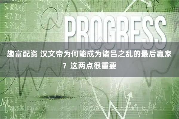 趣富配资 汉文帝为何能成为诸吕之乱的最后赢家？这两点很重要