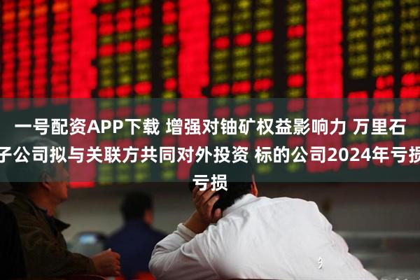 一号配资APP下载 增强对铀矿权益影响力 万里石子公司拟与关联方共同对外投资 标的公司2024年亏损