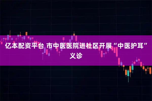 亿本配资平台 市中医医院进社区开展“中医护耳”义诊