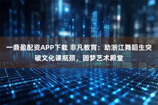 一鼎盈配资APP下载 非凡教育：助浙江舞蹈生突破文化课瓶颈，圆梦艺术殿堂
