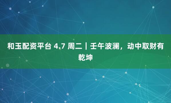 和玉配资平台 4.7 周二｜壬午波澜，动中取财有乾坤