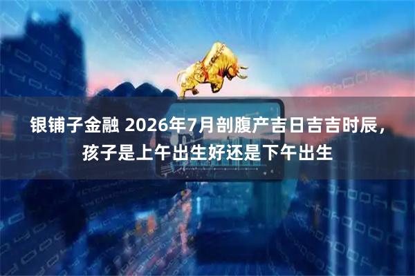 银铺子金融 2026年7月剖腹产吉日吉吉时辰,孩子是上午出生好还是下午出生