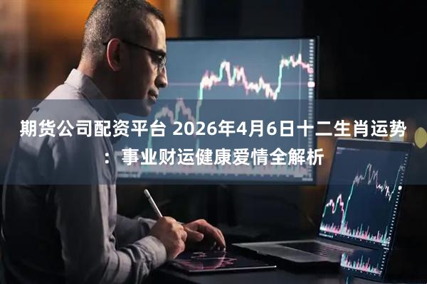 期货公司配资平台 2026年4月6日十二生肖运势:事业财运健康爱情全解析