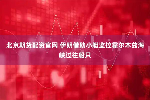 北京期货配资官网 伊朗借助小艇监控霍尔木兹海峡过往船只